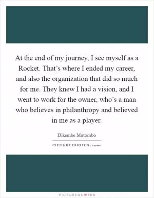 At the end of my journey, I see myself as a Rocket. That’s where I ended my career, and also the organization that did so much for me. They knew I had a vision, and I went to work for the owner, who’s a man who believes in philanthropy and believed in me as a player Picture Quote #1