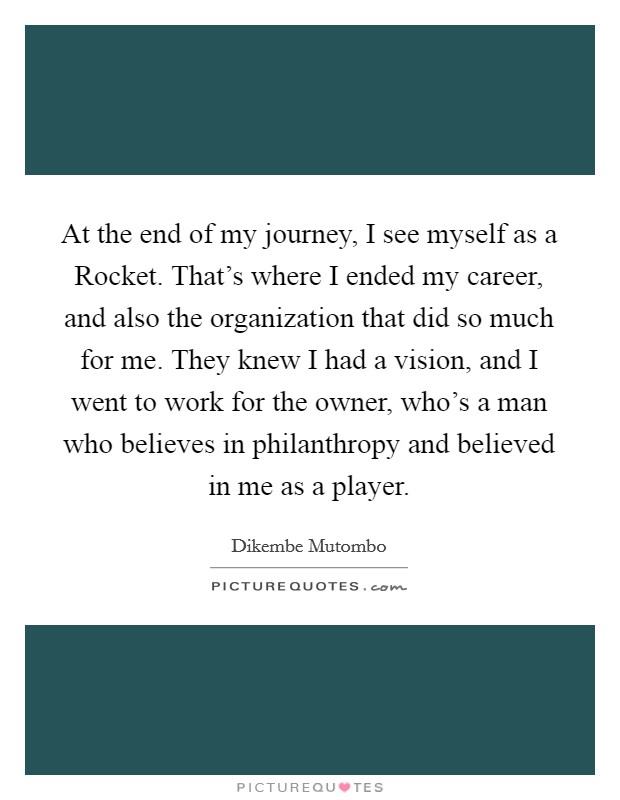 At the end of my journey, I see myself as a Rocket. That's where I ended my career, and also the organization that did so much for me. They knew I had a vision, and I went to work for the owner, who's a man who believes in philanthropy and believed in me as a player. Picture Quote #1