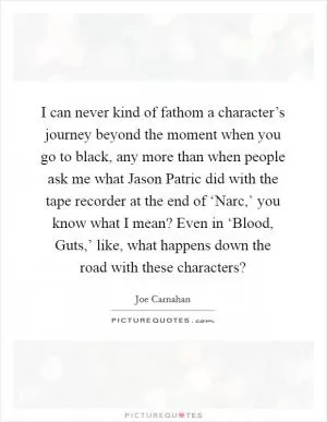 I can never kind of fathom a character’s journey beyond the moment when you go to black, any more than when people ask me what Jason Patric did with the tape recorder at the end of ‘Narc,’ you know what I mean? Even in ‘Blood, Guts,’ like, what happens down the road with these characters? Picture Quote #1
