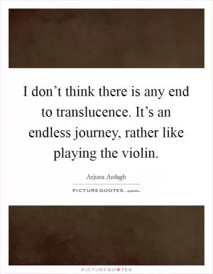 I don’t think there is any end to translucence. It’s an endless journey, rather like playing the violin Picture Quote #1