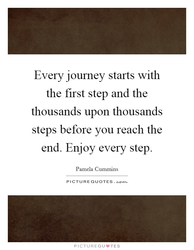 Every journey starts with the first step and the thousands upon thousands steps before you reach the end. Enjoy every step. Picture Quote #1