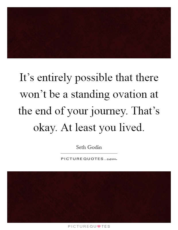 It's entirely possible that there won't be a standing ovation at the end of your journey. That's okay. At least you lived. Picture Quote #1
