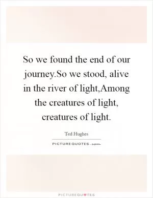So we found the end of our journey.So we stood, alive in the river of light,Among the creatures of light, creatures of light Picture Quote #1
