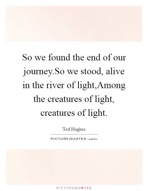 So we found the end of our journey.So we stood, alive in the river of light,Among the creatures of light, creatures of light. Picture Quote #1