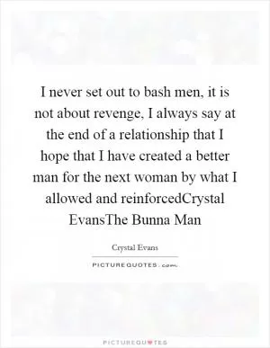 I never set out to bash men, it is not about revenge, I always say at the end of a relationship that I hope that I have created a better man for the next woman by what I allowed and reinforcedCrystal EvansThe Bunna Man Picture Quote #1
