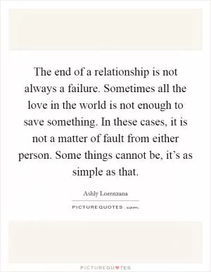 The end of a relationship is not always a failure. Sometimes all the love in the world is not enough to save something. In these cases, it is not a matter of fault from either person. Some things cannot be, it’s as simple as that Picture Quote #1