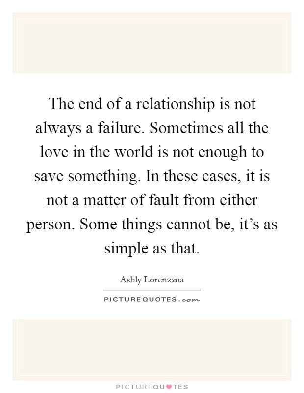 The end of a relationship is not always a failure. Sometimes all the love in the world is not enough to save something. In these cases, it is not a matter of fault from either person. Some things cannot be, it's as simple as that. Picture Quote #1