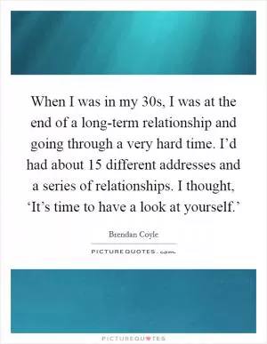 When I was in my 30s, I was at the end of a long-term relationship and going through a very hard time. I’d had about 15 different addresses and a series of relationships. I thought, ‘It’s time to have a look at yourself.’ Picture Quote #1