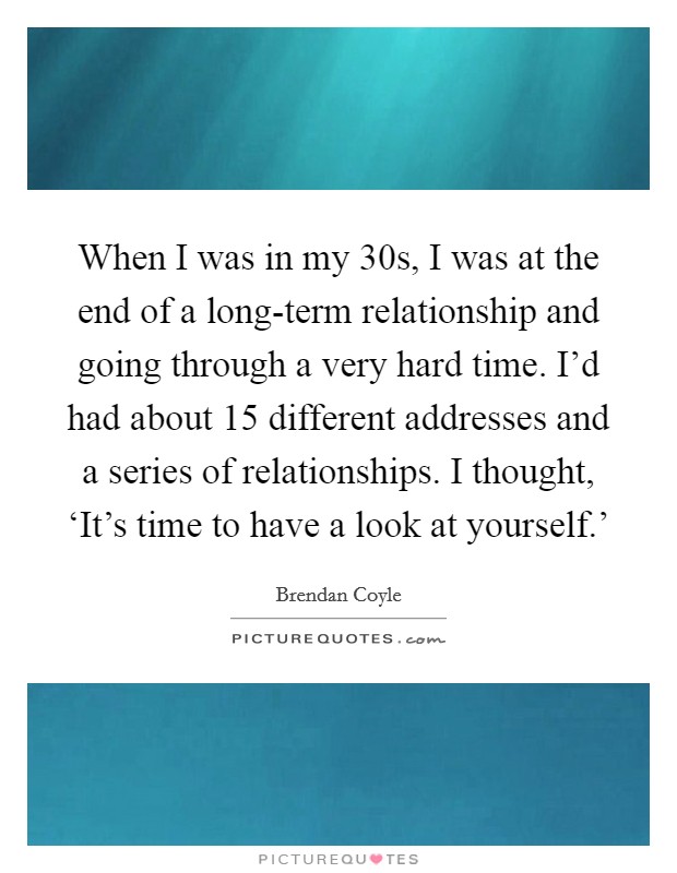 When I was in my 30s, I was at the end of a long-term relationship and going through a very hard time. I'd had about 15 different addresses and a series of relationships. I thought, ‘It's time to have a look at yourself.' Picture Quote #1