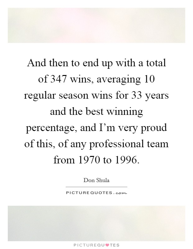 And then to end up with a total of 347 wins, averaging 10 regular season wins for 33 years and the best winning percentage, and I'm very proud of this, of any professional team from 1970 to 1996. Picture Quote #1