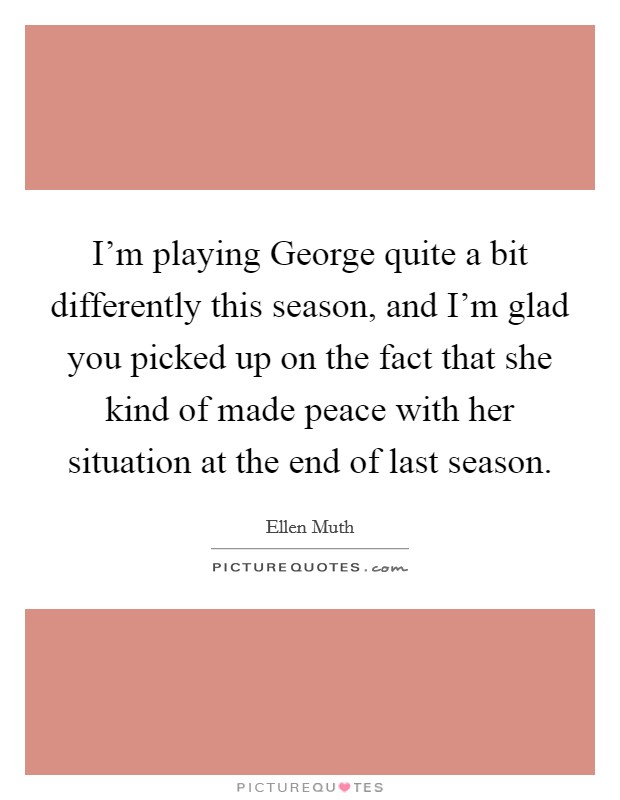 I'm playing George quite a bit differently this season, and I'm glad you picked up on the fact that she kind of made peace with her situation at the end of last season. Picture Quote #1