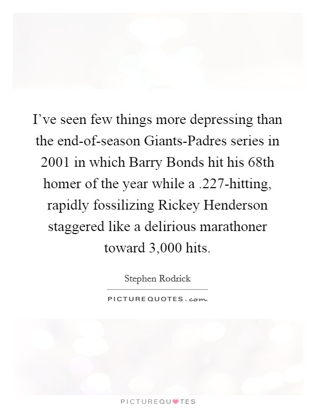 I've seen few things more depressing than the end-of-season Giants-Padres series in 2001 in which Barry Bonds hit his 68th homer of the year while a .227-hitting, rapidly fossilizing Rickey Henderson staggered like a delirious marathoner toward 3,000 hits. Picture Quote #1