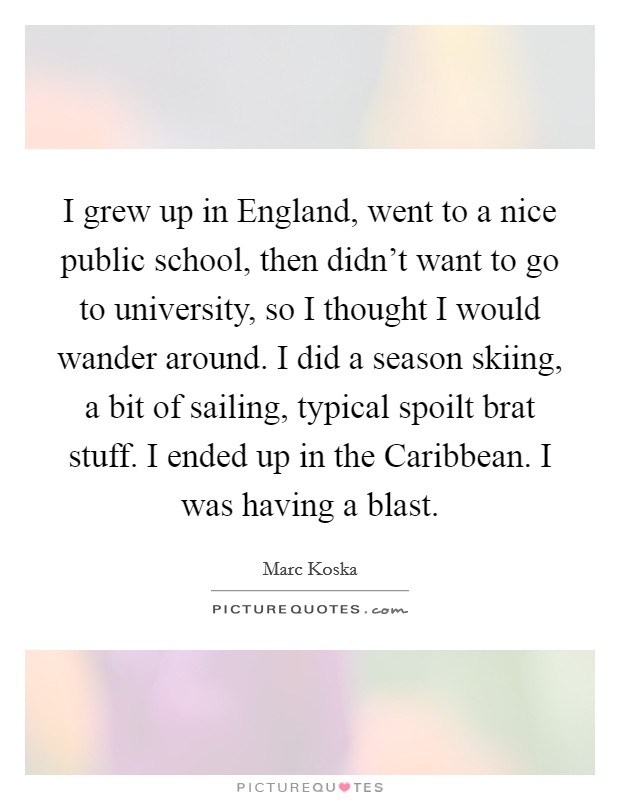 I grew up in England, went to a nice public school, then didn't want to go to university, so I thought I would wander around. I did a season skiing, a bit of sailing, typical spoilt brat stuff. I ended up in the Caribbean. I was having a blast. Picture Quote #1