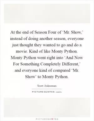 At the end of Season Four of ‘Mr. Show,’ instead of doing another season, everyone just thought they wanted to go and do a movie. Kind of like Monty Python. Monty Python went right into ‘And Now For Something Completely Different,’ and everyone kind of compared ‘Mr. Show’ to Monty Python Picture Quote #1