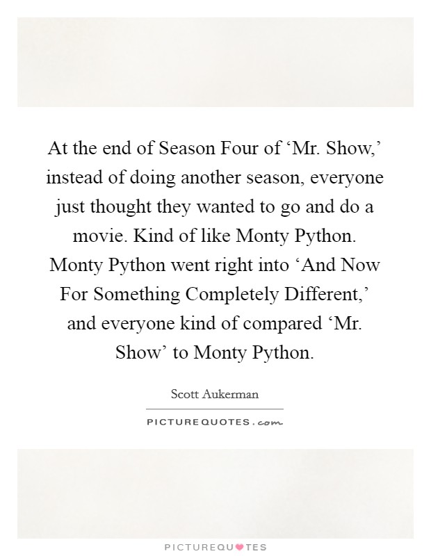 At the end of Season Four of ‘Mr. Show,' instead of doing another season, everyone just thought they wanted to go and do a movie. Kind of like Monty Python. Monty Python went right into ‘And Now For Something Completely Different,' and everyone kind of compared ‘Mr. Show' to Monty Python. Picture Quote #1
