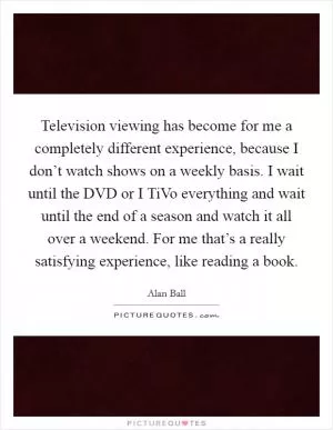 Television viewing has become for me a completely different experience, because I don’t watch shows on a weekly basis. I wait until the DVD or I TiVo everything and wait until the end of a season and watch it all over a weekend. For me that’s a really satisfying experience, like reading a book Picture Quote #1