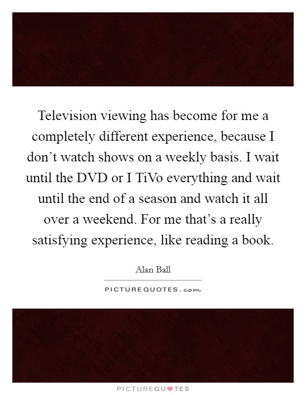 Television viewing has become for me a completely different experience, because I don't watch shows on a weekly basis. I wait until the DVD or I TiVo everything and wait until the end of a season and watch it all over a weekend. For me that's a really satisfying experience, like reading a book. Picture Quote #1