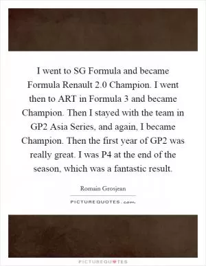 I went to SG Formula and became Formula Renault 2.0 Champion. I went then to ART in Formula 3 and became Champion. Then I stayed with the team in GP2 Asia Series, and again, I became Champion. Then the first year of GP2 was really great. I was P4 at the end of the season, which was a fantastic result Picture Quote #1