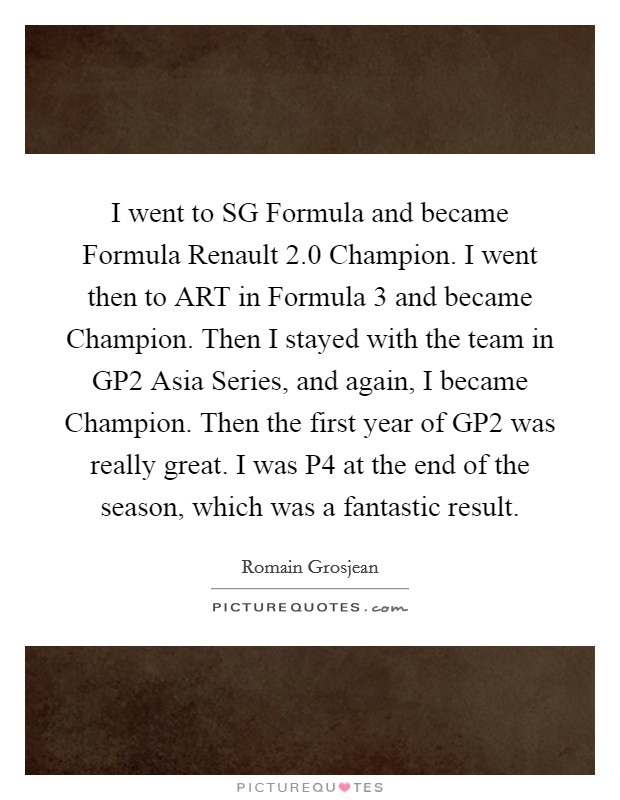 I went to SG Formula and became Formula Renault 2.0 Champion. I went then to ART in Formula 3 and became Champion. Then I stayed with the team in GP2 Asia Series, and again, I became Champion. Then the first year of GP2 was really great. I was P4 at the end of the season, which was a fantastic result. Picture Quote #1