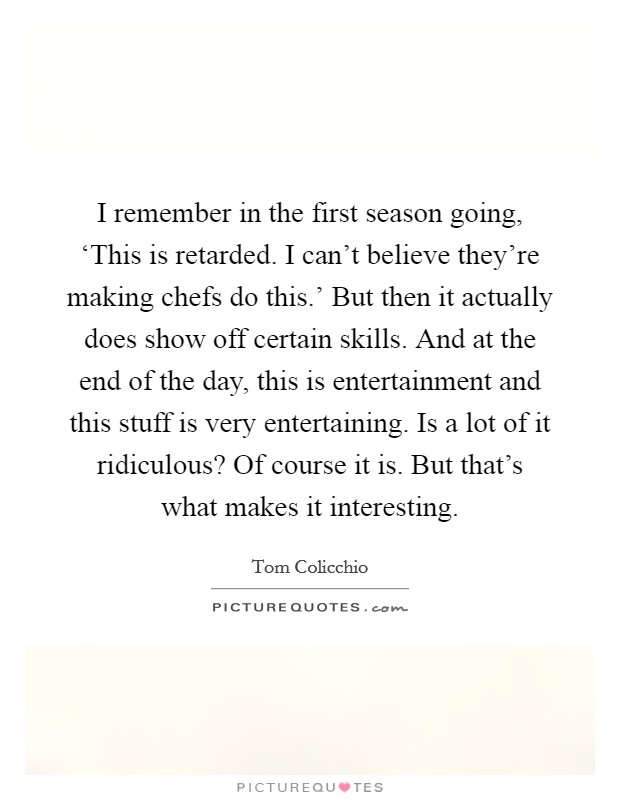 I remember in the first season going, ‘This is retarded. I can't believe they're making chefs do this.' But then it actually does show off certain skills. And at the end of the day, this is entertainment and this stuff is very entertaining. Is a lot of it ridiculous? Of course it is. But that's what makes it interesting. Picture Quote #1