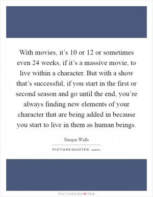 With movies, it’s 10 or 12 or sometimes even 24 weeks, if it’s a massive movie, to live within a character. But with a show that’s successful, if you start in the first or second season and go until the end, you’re always finding new elements of your character that are being added in because you start to live in them as human beings Picture Quote #1