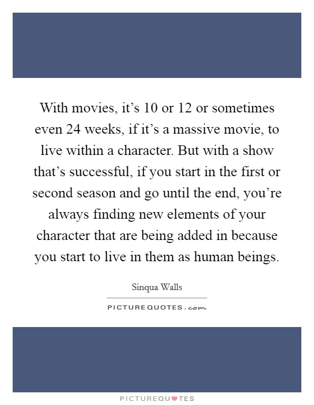 With movies, it's 10 or 12 or sometimes even 24 weeks, if it's a massive movie, to live within a character. But with a show that's successful, if you start in the first or second season and go until the end, you're always finding new elements of your character that are being added in because you start to live in them as human beings. Picture Quote #1