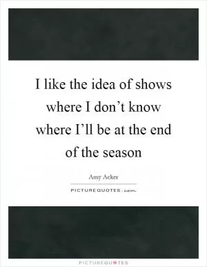 I like the idea of shows where I don’t know where I’ll be at the end of the season Picture Quote #1