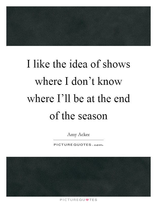 I like the idea of shows where I don't know where I'll be at the end of the season Picture Quote #1