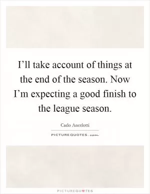 I’ll take account of things at the end of the season. Now I’m expecting a good finish to the league season Picture Quote #1