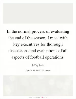 In the normal process of evaluating the end of the season, I meet with key executives for thorough discussions and evaluations of all aspects of football operations Picture Quote #1