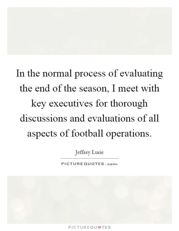 In the normal process of evaluating the end of the season, I meet with key executives for thorough discussions and evaluations of all aspects of football operations. Picture Quote #1
