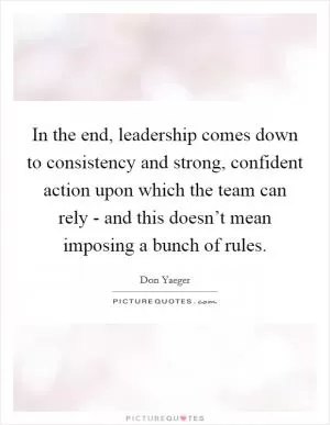 In the end, leadership comes down to consistency and strong, confident action upon which the team can rely - and this doesn’t mean imposing a bunch of rules Picture Quote #1