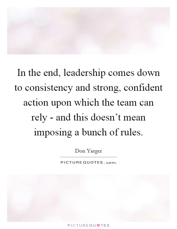 In the end, leadership comes down to consistency and strong, confident action upon which the team can rely - and this doesn't mean imposing a bunch of rules. Picture Quote #1