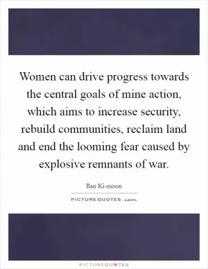 Women can drive progress towards the central goals of mine action, which aims to increase security, rebuild communities, reclaim land and end the looming fear caused by explosive remnants of war Picture Quote #1