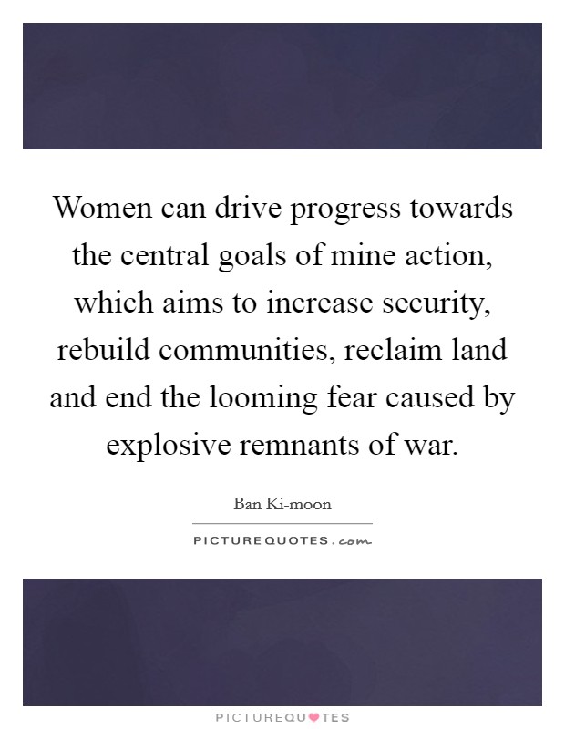 Women can drive progress towards the central goals of mine action, which aims to increase security, rebuild communities, reclaim land and end the looming fear caused by explosive remnants of war. Picture Quote #1