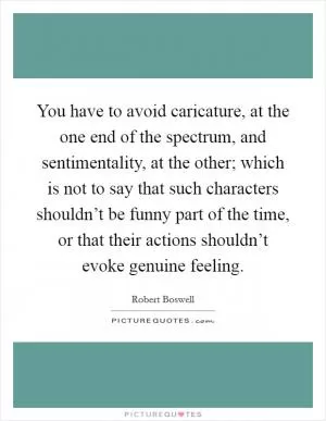 You have to avoid caricature, at the one end of the spectrum, and sentimentality, at the other; which is not to say that such characters shouldn’t be funny part of the time, or that their actions shouldn’t evoke genuine feeling Picture Quote #1