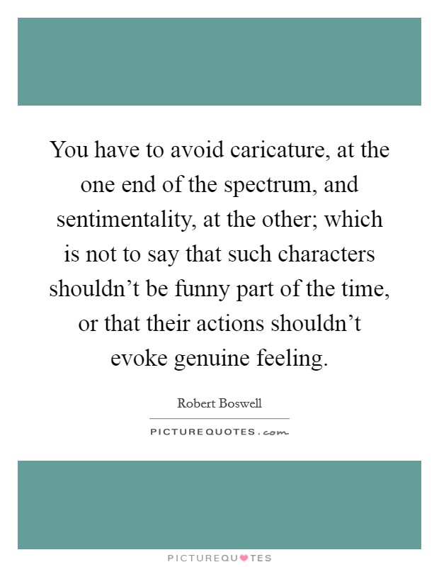 You have to avoid caricature, at the one end of the spectrum, and sentimentality, at the other; which is not to say that such characters shouldn't be funny part of the time, or that their actions shouldn't evoke genuine feeling. Picture Quote #1