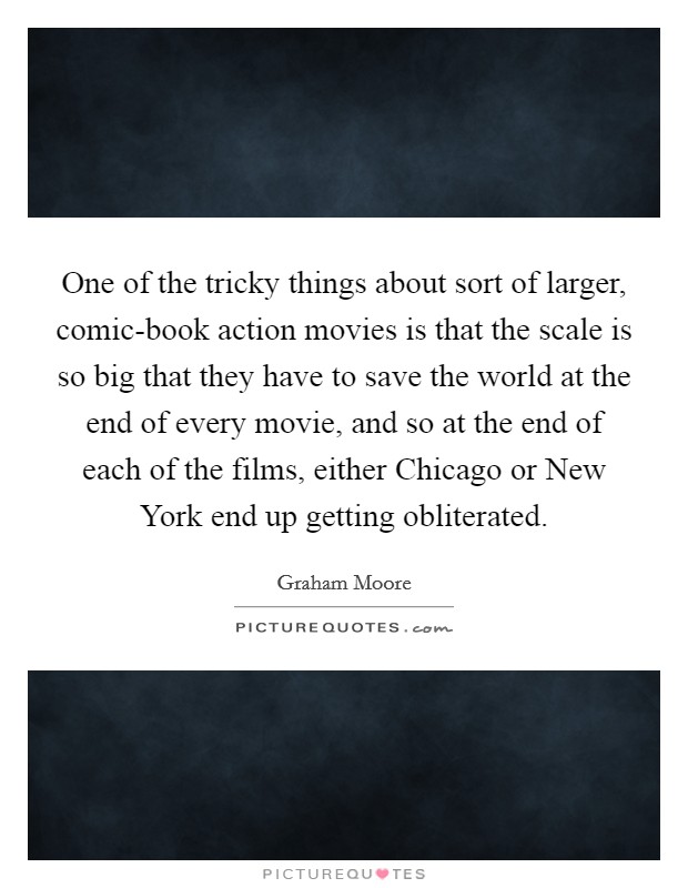 One of the tricky things about sort of larger, comic-book action movies is that the scale is so big that they have to save the world at the end of every movie, and so at the end of each of the films, either Chicago or New York end up getting obliterated. Picture Quote #1