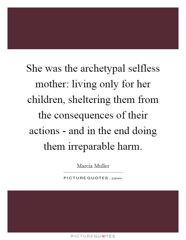 She was the archetypal selfless mother: living only for her children, sheltering them from the consequences of their actions - and in the end doing them irreparable harm. Picture Quote #1