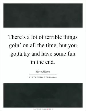 There’s a lot of terrible things goin’ on all the time, but you gotta try and have some fun in the end Picture Quote #1