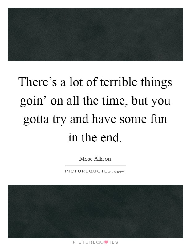 There's a lot of terrible things goin' on all the time, but you gotta try and have some fun in the end. Picture Quote #1