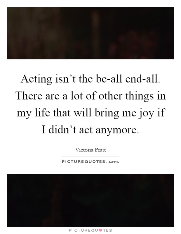 Acting isn't the be-all end-all. There are a lot of other things in my life that will bring me joy if I didn't act anymore. Picture Quote #1
