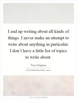 I end up writing about all kinds of things. I never make an attempt to write about anything in particular. I don’t have a little list of topics to write about Picture Quote #1