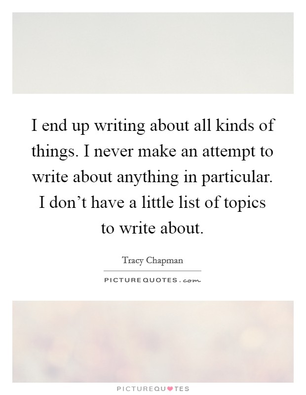 I end up writing about all kinds of things. I never make an attempt to write about anything in particular. I don't have a little list of topics to write about. Picture Quote #1