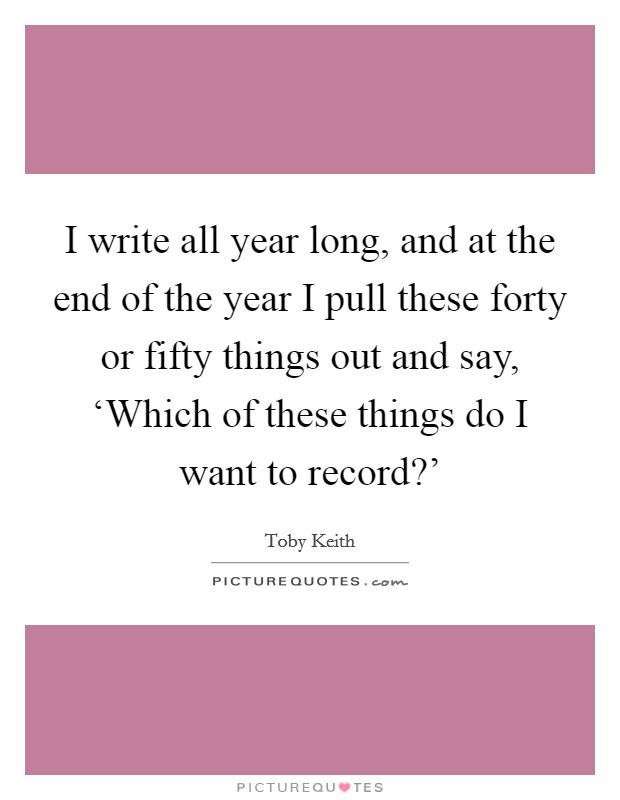 I write all year long, and at the end of the year I pull these forty or fifty things out and say, ‘Which of these things do I want to record?' Picture Quote #1