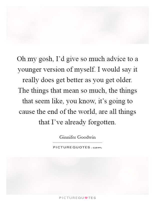 Oh my gosh, I'd give so much advice to a younger version of myself. I would say it really does get better as you get older. The things that mean so much, the things that seem like, you know, it's going to cause the end of the world, are all things that I've already forgotten. Picture Quote #1