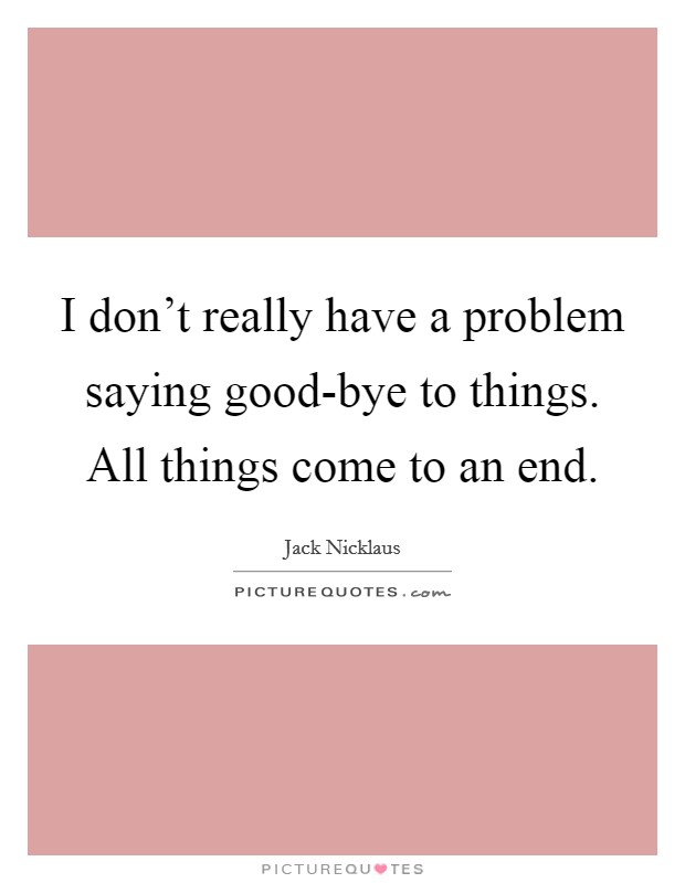 I don't really have a problem saying good-bye to things. All things come to an end. Picture Quote #1