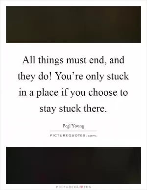 All things must end, and they do! You’re only stuck in a place if you choose to stay stuck there Picture Quote #1