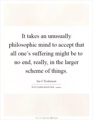 It takes an unusually philosophic mind to accept that all one’s suffering might be to no end, really, in the larger scheme of things Picture Quote #1