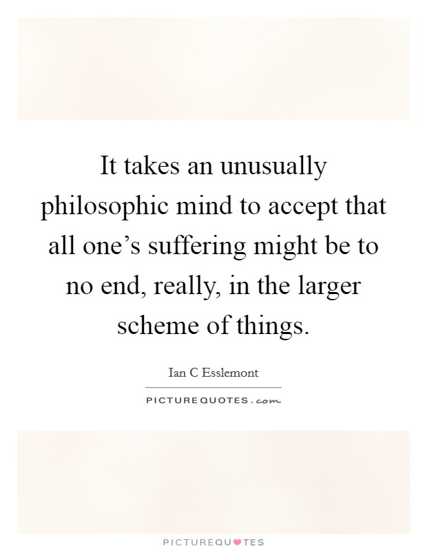 It takes an unusually philosophic mind to accept that all one's suffering might be to no end, really, in the larger scheme of things. Picture Quote #1